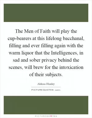 The Men of Faith will play the cup-bearers at this lifelong bacchanal, filling and ever filling again with the warm liquor that the Intelligences, in sad and sober privacy behind the scenes, will brew for the intoxication of their subjects Picture Quote #1
