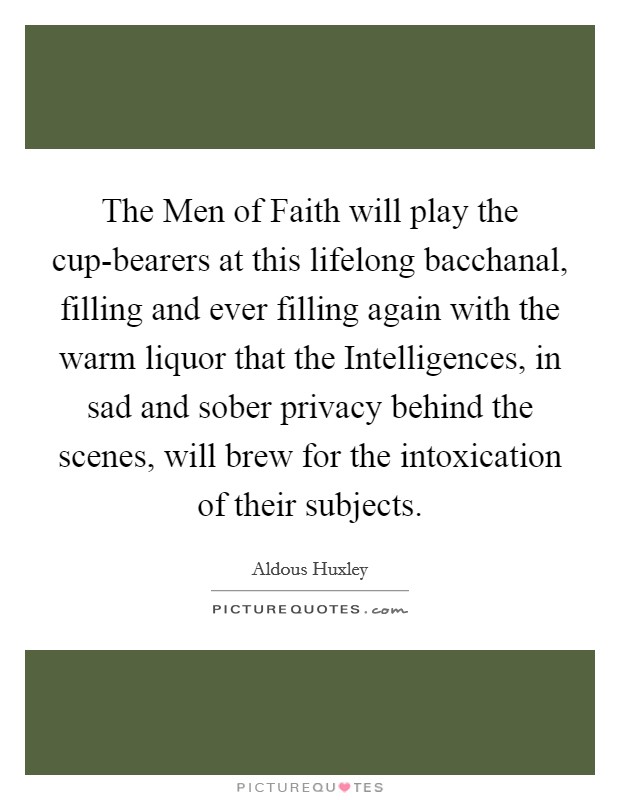 The Men of Faith will play the cup-bearers at this lifelong bacchanal, filling and ever filling again with the warm liquor that the Intelligences, in sad and sober privacy behind the scenes, will brew for the intoxication of their subjects. Picture Quote #1