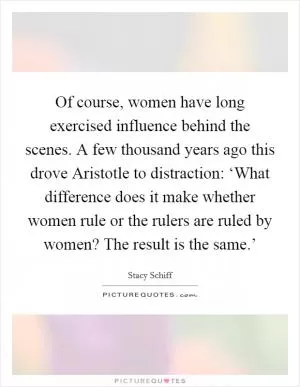 Of course, women have long exercised influence behind the scenes. A few thousand years ago this drove Aristotle to distraction: ‘What difference does it make whether women rule or the rulers are ruled by women? The result is the same.’ Picture Quote #1