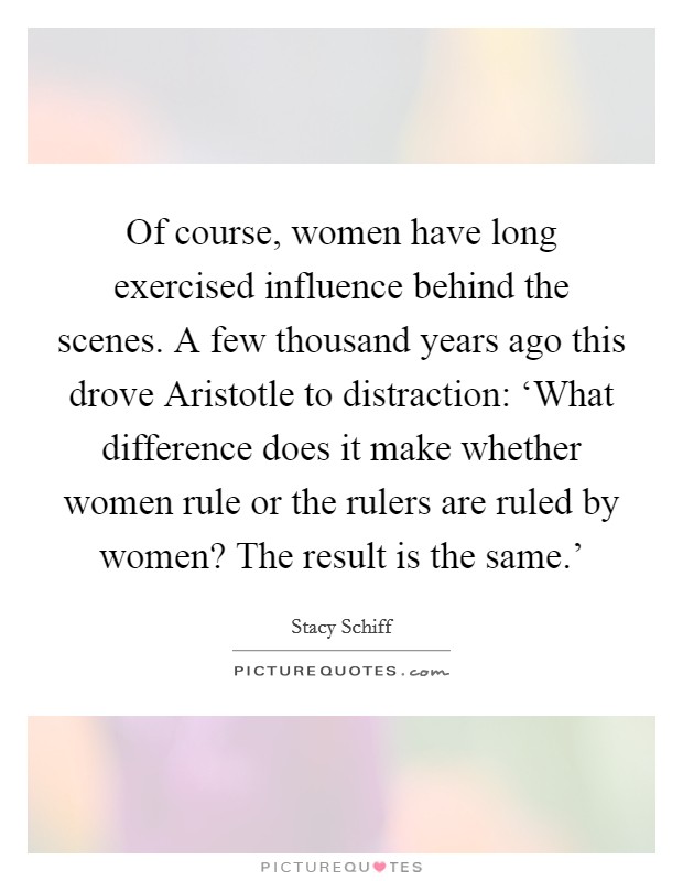 Of course, women have long exercised influence behind the scenes. A few thousand years ago this drove Aristotle to distraction: ‘What difference does it make whether women rule or the rulers are ruled by women? The result is the same.' Picture Quote #1