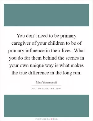 You don’t need to be primary caregiver of your children to be of primary influence in their lives. What you do for them behind the scenes in your own unique way is what makes the true difference in the long run Picture Quote #1
