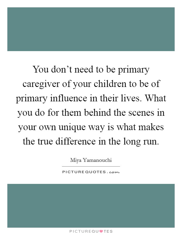 You don't need to be primary caregiver of your children to be of primary influence in their lives. What you do for them behind the scenes in your own unique way is what makes the true difference in the long run. Picture Quote #1
