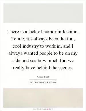 There is a lack of humor in fashion. To me, it’s always been the fun, cool industry to work in, and I always wanted people to be on my side and see how much fun we really have behind the scenes Picture Quote #1