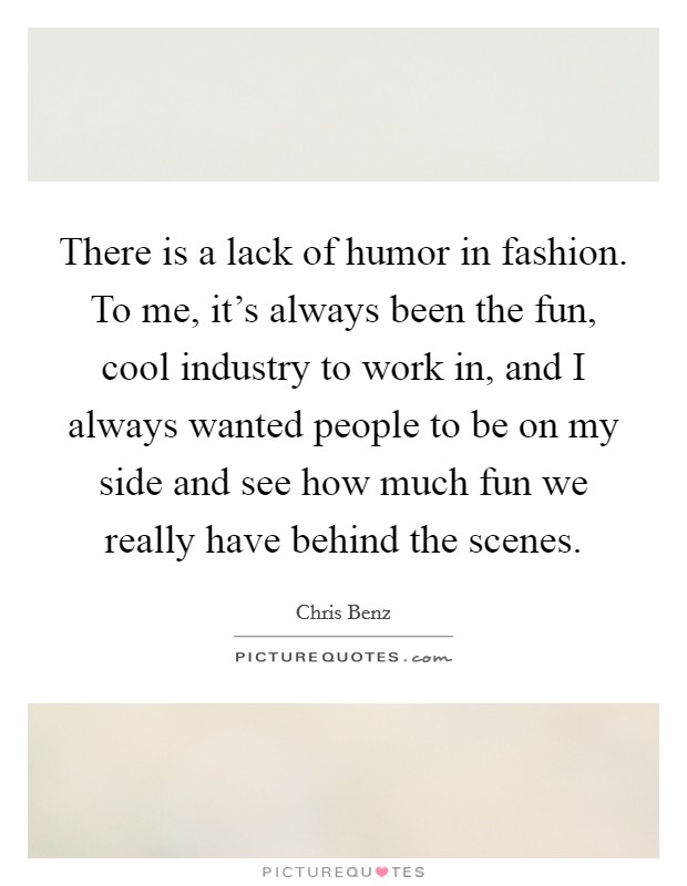 There is a lack of humor in fashion. To me, it's always been the fun, cool industry to work in, and I always wanted people to be on my side and see how much fun we really have behind the scenes. Picture Quote #1