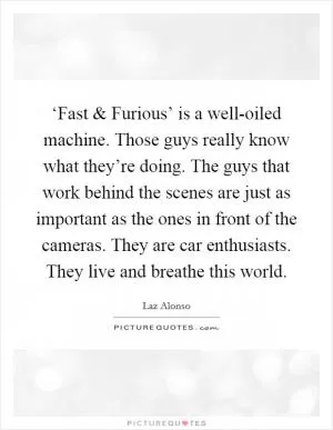 ‘Fast and Furious’ is a well-oiled machine. Those guys really know what they’re doing. The guys that work behind the scenes are just as important as the ones in front of the cameras. They are car enthusiasts. They live and breathe this world Picture Quote #1