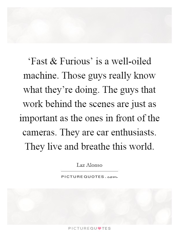‘Fast and Furious' is a well-oiled machine. Those guys really know what they're doing. The guys that work behind the scenes are just as important as the ones in front of the cameras. They are car enthusiasts. They live and breathe this world. Picture Quote #1