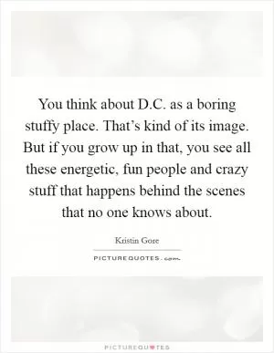 You think about D.C. as a boring stuffy place. That’s kind of its image. But if you grow up in that, you see all these energetic, fun people and crazy stuff that happens behind the scenes that no one knows about Picture Quote #1
