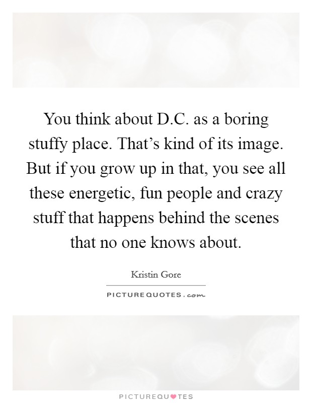 You think about D.C. as a boring stuffy place. That's kind of its image. But if you grow up in that, you see all these energetic, fun people and crazy stuff that happens behind the scenes that no one knows about. Picture Quote #1
