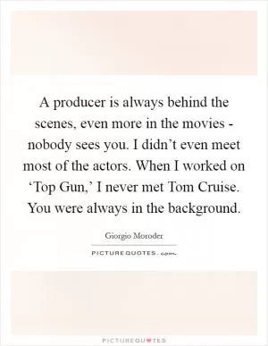A producer is always behind the scenes, even more in the movies - nobody sees you. I didn’t even meet most of the actors. When I worked on ‘Top Gun,’ I never met Tom Cruise. You were always in the background Picture Quote #1