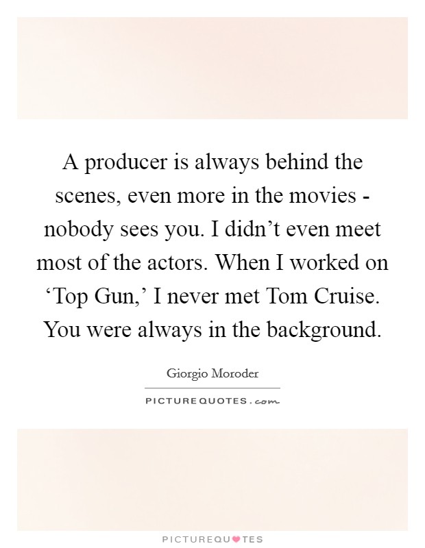 A producer is always behind the scenes, even more in the movies - nobody sees you. I didn't even meet most of the actors. When I worked on ‘Top Gun,' I never met Tom Cruise. You were always in the background. Picture Quote #1