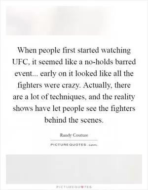 When people first started watching UFC, it seemed like a no-holds barred event... early on it looked like all the fighters were crazy. Actually, there are a lot of techniques, and the reality shows have let people see the fighters behind the scenes Picture Quote #1