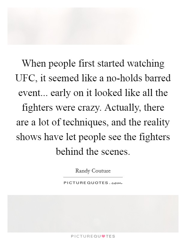 When people first started watching UFC, it seemed like a no-holds barred event... early on it looked like all the fighters were crazy. Actually, there are a lot of techniques, and the reality shows have let people see the fighters behind the scenes. Picture Quote #1
