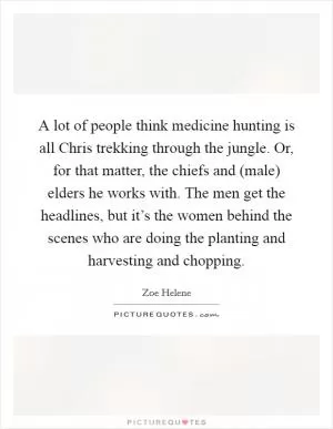 A lot of people think medicine hunting is all Chris trekking through the jungle. Or, for that matter, the chiefs and (male) elders he works with. The men get the headlines, but it’s the women behind the scenes who are doing the planting and harvesting and chopping Picture Quote #1
