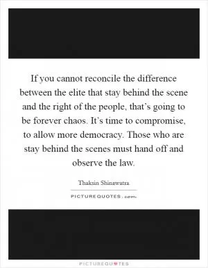 If you cannot reconcile the difference between the elite that stay behind the scene and the right of the people, that’s going to be forever chaos. It’s time to compromise, to allow more democracy. Those who are stay behind the scenes must hand off and observe the law Picture Quote #1