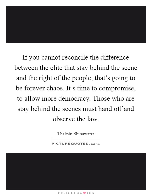 If you cannot reconcile the difference between the elite that stay behind the scene and the right of the people, that's going to be forever chaos. It's time to compromise, to allow more democracy. Those who are stay behind the scenes must hand off and observe the law. Picture Quote #1