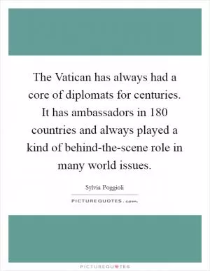 The Vatican has always had a core of diplomats for centuries. It has ambassadors in 180 countries and always played a kind of behind-the-scene role in many world issues Picture Quote #1
