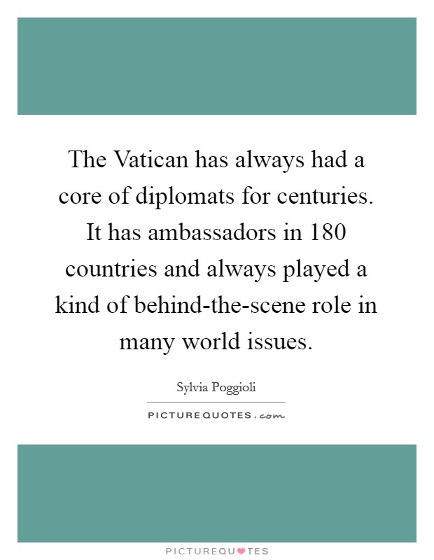 The Vatican has always had a core of diplomats for centuries. It has ambassadors in 180 countries and always played a kind of behind-the-scene role in many world issues. Picture Quote #1
