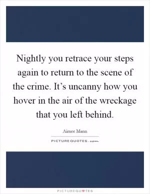 Nightly you retrace your steps again to return to the scene of the crime. It’s uncanny how you hover in the air of the wreckage that you left behind Picture Quote #1