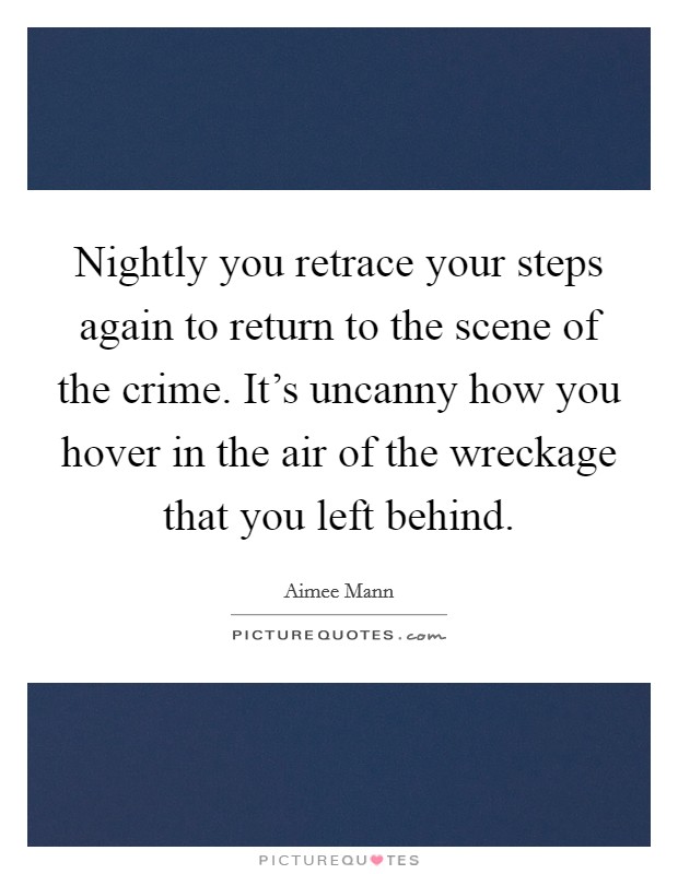 Nightly you retrace your steps again to return to the scene of the crime. It's uncanny how you hover in the air of the wreckage that you left behind. Picture Quote #1