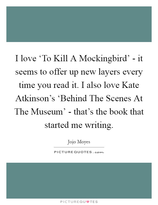 I love ‘To Kill A Mockingbird' - it seems to offer up new layers every time you read it. I also love Kate Atkinson's ‘Behind The Scenes At The Museum' - that's the book that started me writing. Picture Quote #1