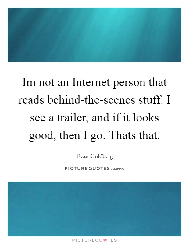 Im not an Internet person that reads behind-the-scenes stuff. I see a trailer, and if it looks good, then I go. Thats that. Picture Quote #1