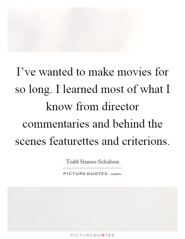 I've wanted to make movies for so long. I learned most of what I know from director commentaries and behind the scenes featurettes and criterions. Picture Quote #1
