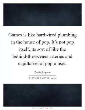 Games is like hardwired plumbing in the house of pop. It’s not pop itself, its sort of like the behind-the-scenes arteries and capillaries of pop music Picture Quote #1