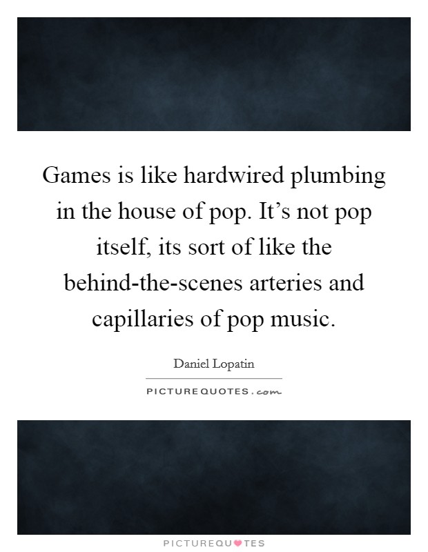 Games is like hardwired plumbing in the house of pop. It's not pop itself, its sort of like the behind-the-scenes arteries and capillaries of pop music. Picture Quote #1
