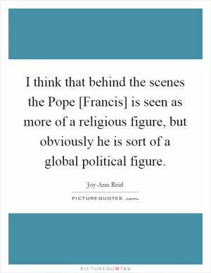 I think that behind the scenes the Pope [Francis] is seen as more of a religious figure, but obviously he is sort of a global political figure Picture Quote #1