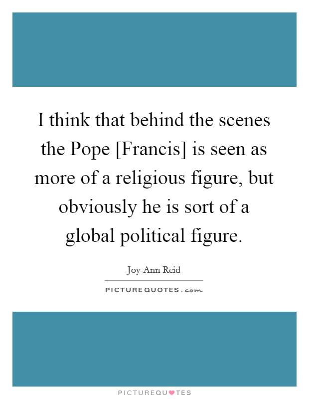 I think that behind the scenes the Pope [Francis] is seen as more of a religious figure, but obviously he is sort of a global political figure. Picture Quote #1