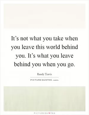 It’s not what you take when you leave this world behind you. It’s what you leave behind you when you go Picture Quote #1