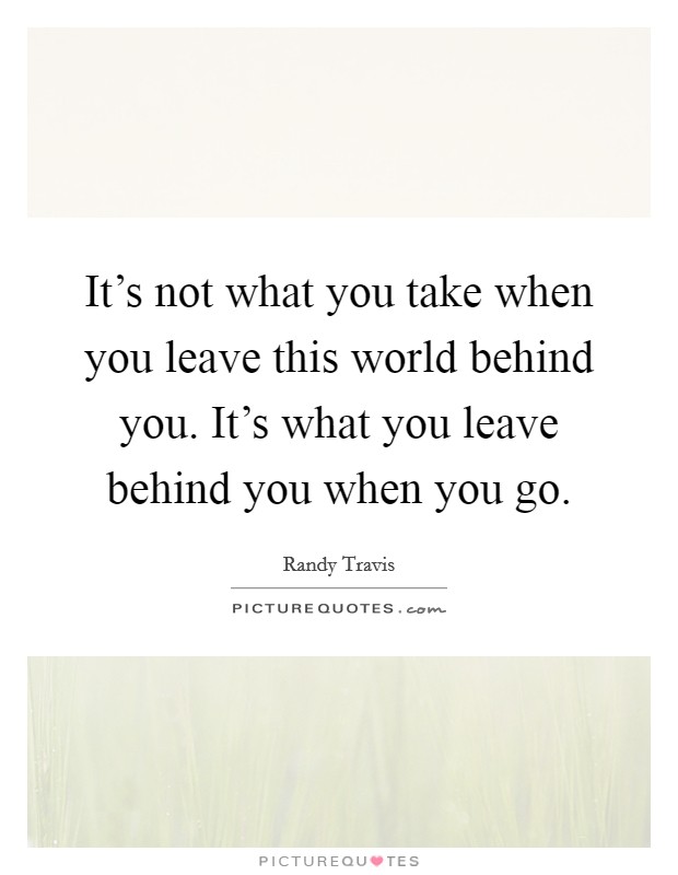 It's not what you take when you leave this world behind you. It's what you leave behind you when you go. Picture Quote #1