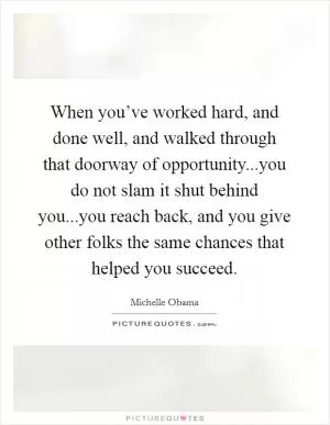 When you’ve worked hard, and done well, and walked through that doorway of opportunity...you do not slam it shut behind you...you reach back, and you give other folks the same chances that helped you succeed Picture Quote #1