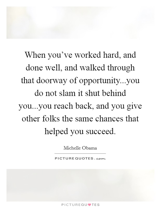 When you've worked hard, and done well, and walked through that doorway of opportunity...you do not slam it shut behind you...you reach back, and you give other folks the same chances that helped you succeed. Picture Quote #1