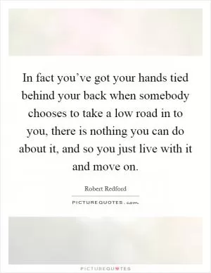 In fact you’ve got your hands tied behind your back when somebody chooses to take a low road in to you, there is nothing you can do about it, and so you just live with it and move on Picture Quote #1