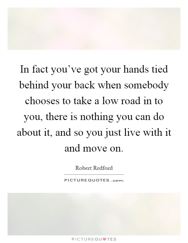 In fact you've got your hands tied behind your back when somebody chooses to take a low road in to you, there is nothing you can do about it, and so you just live with it and move on. Picture Quote #1