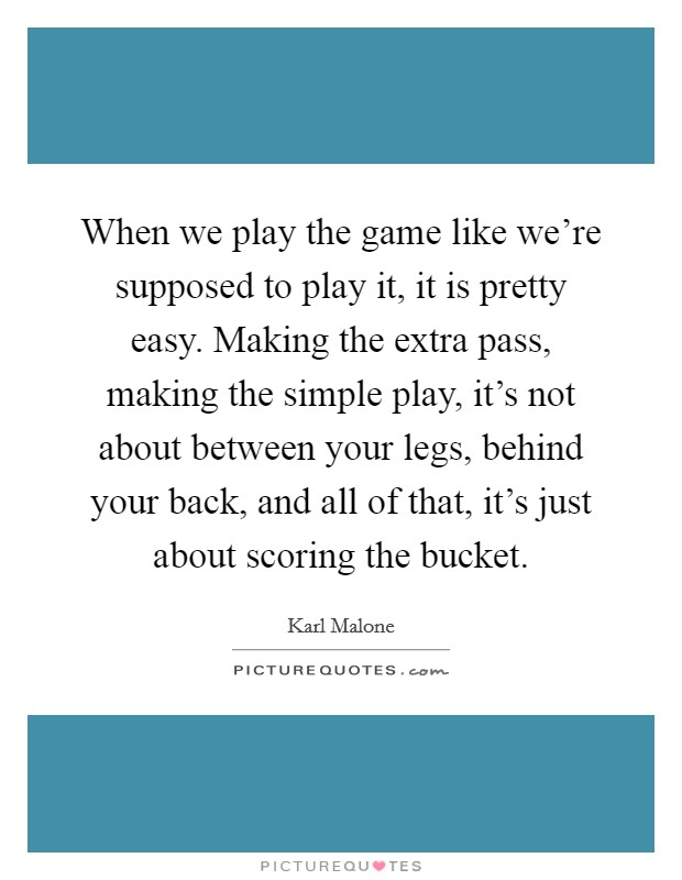 When we play the game like we're supposed to play it, it is pretty easy. Making the extra pass, making the simple play, it's not about between your legs, behind your back, and all of that, it's just about scoring the bucket. Picture Quote #1