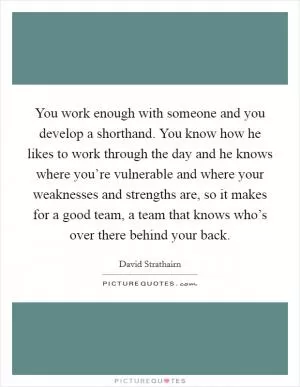 You work enough with someone and you develop a shorthand. You know how he likes to work through the day and he knows where you’re vulnerable and where your weaknesses and strengths are, so it makes for a good team, a team that knows who’s over there behind your back Picture Quote #1