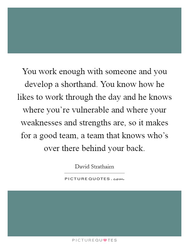 You work enough with someone and you develop a shorthand. You know how he likes to work through the day and he knows where you're vulnerable and where your weaknesses and strengths are, so it makes for a good team, a team that knows who's over there behind your back. Picture Quote #1