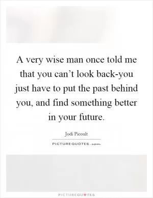 A very wise man once told me that you can’t look back-you just have to put the past behind you, and find something better in your future Picture Quote #1