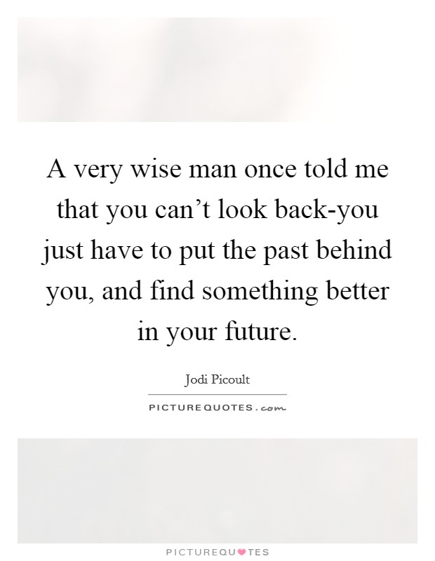 A very wise man once told me that you can't look back-you just have to put the past behind you, and find something better in your future. Picture Quote #1