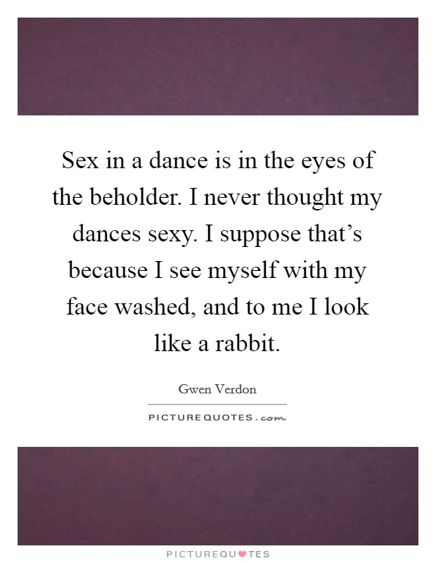 Sex in a dance is in the eyes of the beholder. I never thought my dances sexy. I suppose that's because I see myself with my face washed, and to me I look like a rabbit. Picture Quote #1