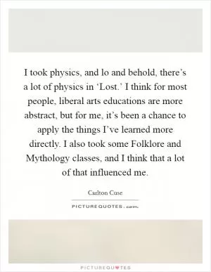 I took physics, and lo and behold, there’s a lot of physics in ‘Lost.’ I think for most people, liberal arts educations are more abstract, but for me, it’s been a chance to apply the things I’ve learned more directly. I also took some Folklore and Mythology classes, and I think that a lot of that influenced me Picture Quote #1