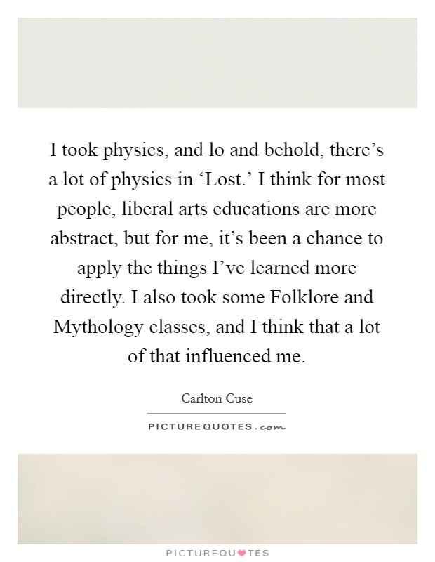I took physics, and lo and behold, there's a lot of physics in ‘Lost.' I think for most people, liberal arts educations are more abstract, but for me, it's been a chance to apply the things I've learned more directly. I also took some Folklore and Mythology classes, and I think that a lot of that influenced me. Picture Quote #1