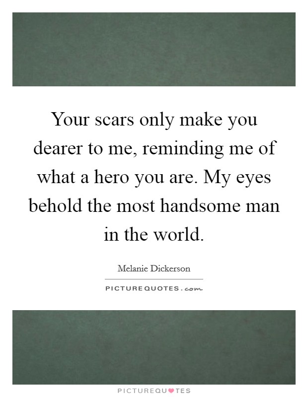 Your scars only make you dearer to me, reminding me of what a hero you are. My eyes behold the most handsome man in the world. Picture Quote #1