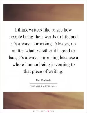 I think writers like to see how people bring their words to life, and it’s always surprising. Always, no matter what, whether it’s good or bad, it’s always surprising because a whole human being is coming to that piece of writing Picture Quote #1