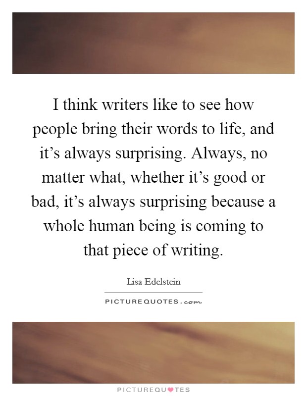 I think writers like to see how people bring their words to life, and it's always surprising. Always, no matter what, whether it's good or bad, it's always surprising because a whole human being is coming to that piece of writing. Picture Quote #1