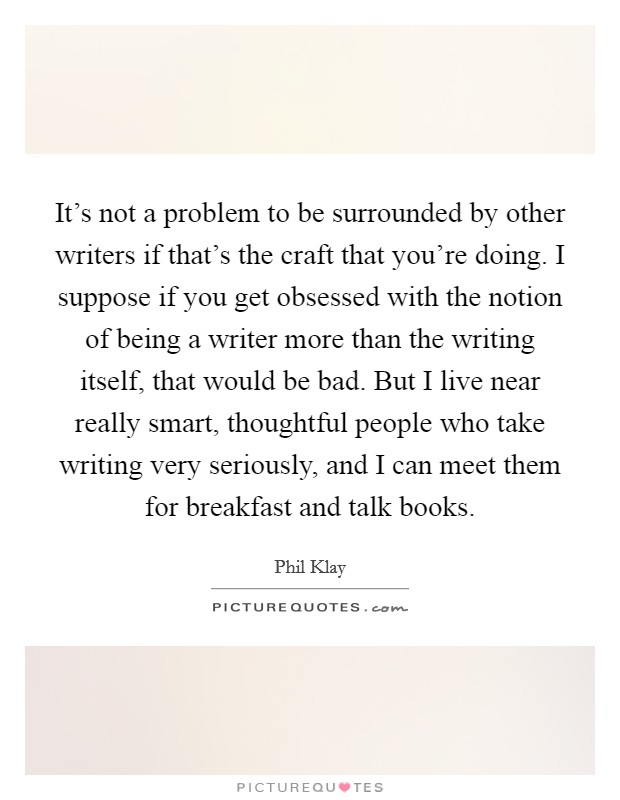 It's not a problem to be surrounded by other writers if that's the craft that you're doing. I suppose if you get obsessed with the notion of being a writer more than the writing itself, that would be bad. But I live near really smart, thoughtful people who take writing very seriously, and I can meet them for breakfast and talk books. Picture Quote #1