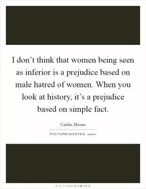 I don’t think that women being seen as inferior is a prejudice based on male hatred of women. When you look at history, it’s a prejudice based on simple fact Picture Quote #1