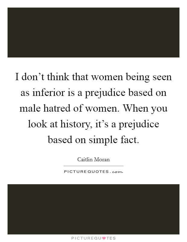 I don't think that women being seen as inferior is a prejudice based on male hatred of women. When you look at history, it's a prejudice based on simple fact. Picture Quote #1